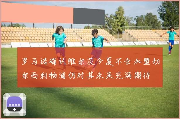 罗马诺确认维尔茨今夏不会加盟切尔西利物浦仍对其未来充满期待