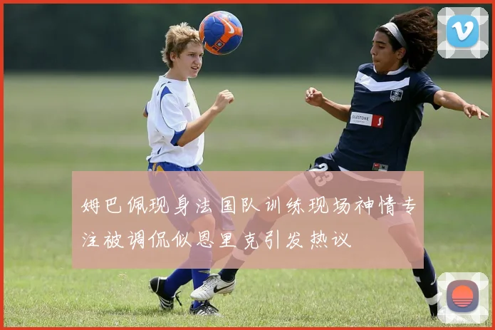 姆巴佩现身法国队训练现场神情专注被调侃似恩里克引发热议