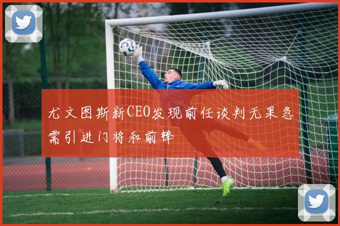 尤文图斯新CEO发现前任谈判无果急需引进门将和前锋
