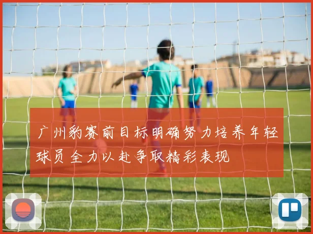广州豹赛前目标明确努力培养年轻球员全力以赴争取精彩表现