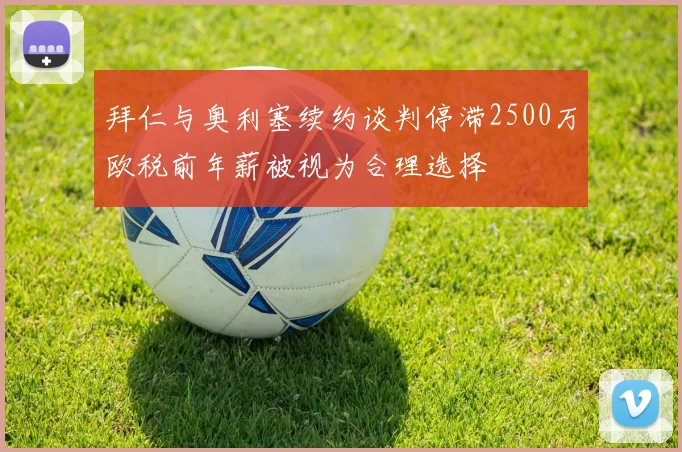 拜仁与奥利塞续约谈判停滞2500万欧税前年薪被视为合理选择