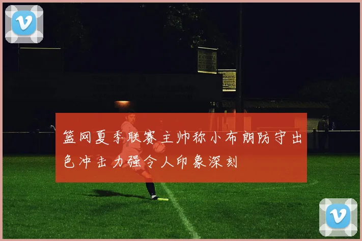 篮网夏季联赛主帅称小布朗防守出色冲击力强令人印象深刻