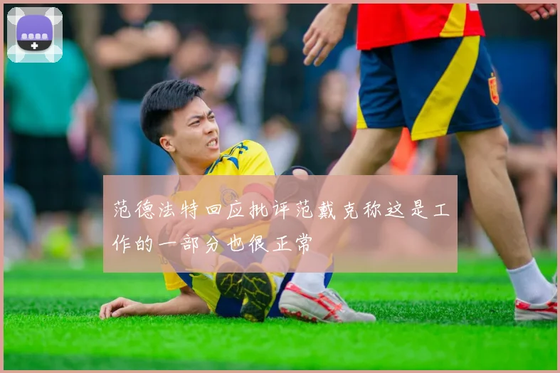 范德法特回应批评范戴克称这是工作的一部分也很正常