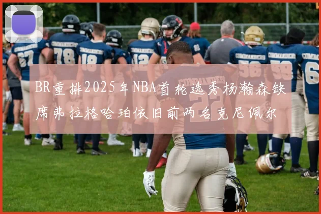 BR重排2025年NBA首轮选秀杨瀚森缺席弗拉格哈珀依旧前两名克尼佩尔锁定探花位