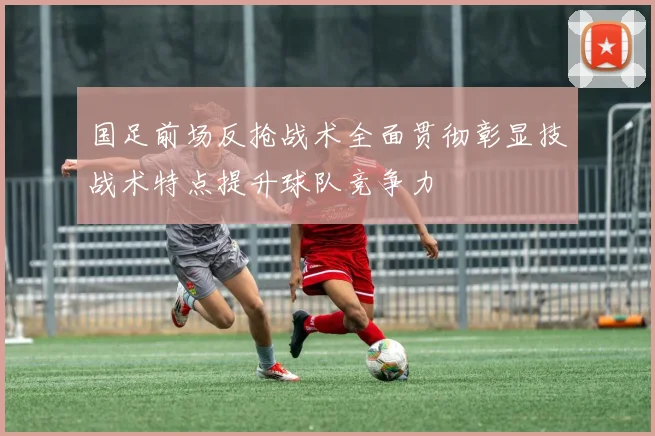 国足前场反抢战术全面贯彻彰显技战术特点提升球队竞争力