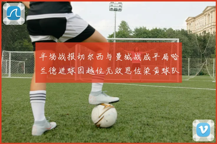 半场战报切尔西与曼城战成平局哈兰德进球因越位无效恩佐染黄球队表现低迷