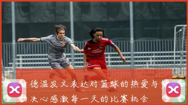 古德温发文表达对篮球的热爱与努力决心感激每一天的比赛机会