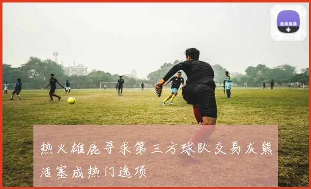 热火雄鹿寻求第三方球队交易灰熊活塞成热门选项