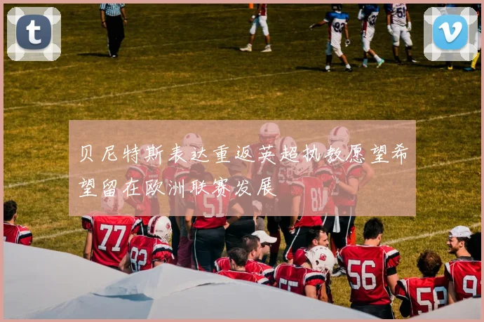 贝尼特斯表达重返英超执教愿望希望留在欧洲联赛发展