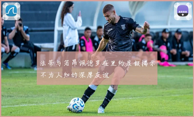 法蒂与若昂佩德罗在里约度假揭示不为人知的深厚友谊
