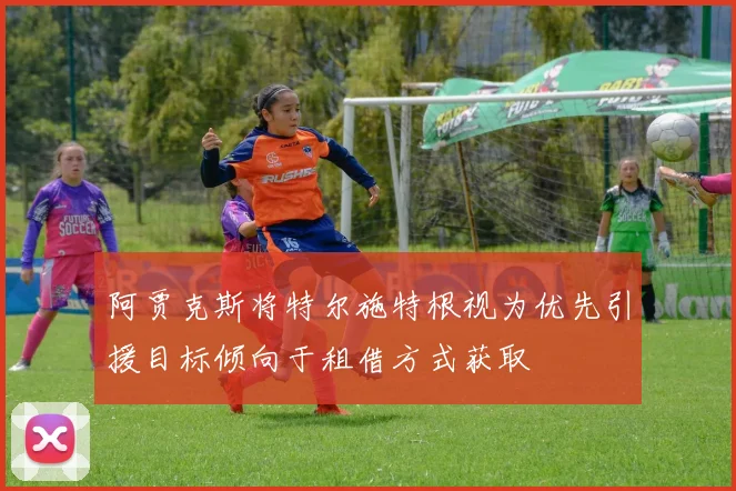 阿贾克斯将特尔施特根视为优先引援目标倾向于租借方式获取