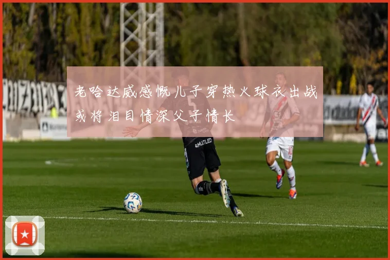 老哈达威感慨儿子穿热火球衣出战或将泪目情深父子情长