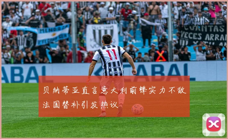 贝纳蒂亚直言意大利前锋实力不敌法国替补引发热议