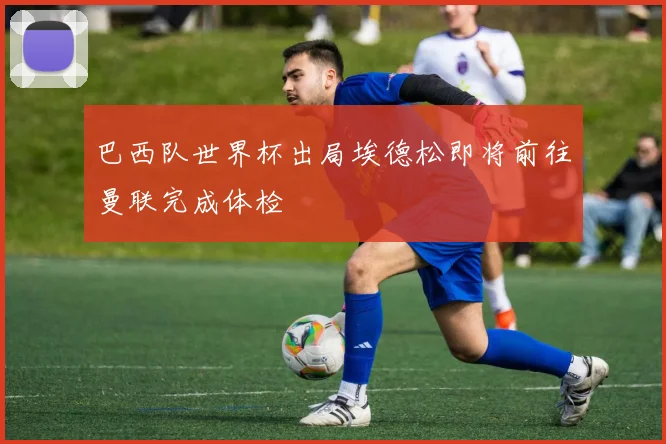 巴西队世界杯出局埃德松即将前往曼联完成体检