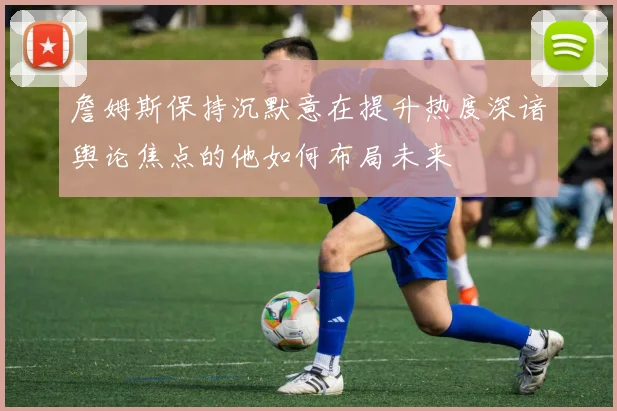 詹姆斯保持沉默意在提升热度深谙舆论焦点的他如何布局未来
