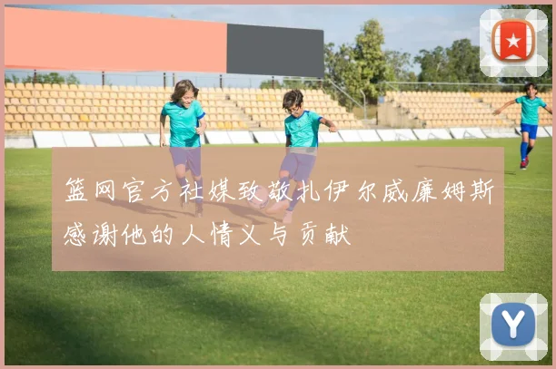 篮网官方社媒致敬扎伊尔威廉姆斯感谢他的人情义与贡献