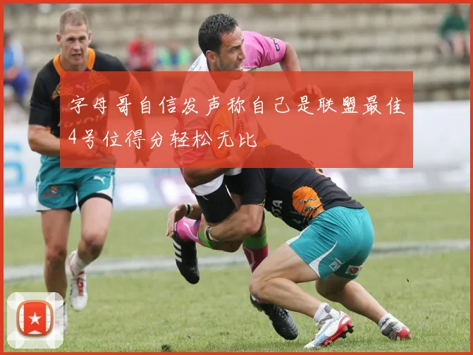 字母哥自信发声称自己是联盟最佳4号位得分轻松无比