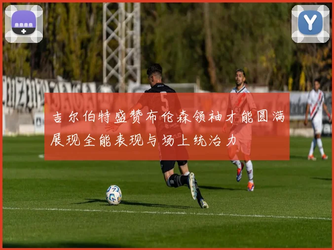吉尔伯特盛赞布伦森领袖才能圆满展现全能表现与场上统治力