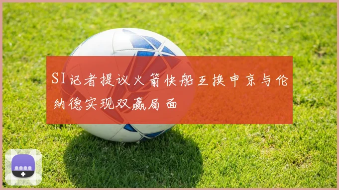 SI记者提议火箭快船互换申京与伦纳德实现双赢局面