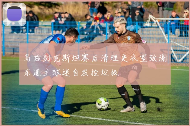 乌兹别克斯坦赛后清理更衣室致谢东道主球迷自发捡垃圾