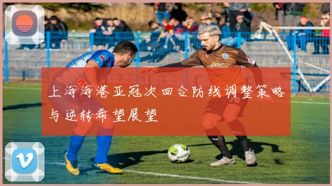 上海海港亚冠次回合防线调整策略与逆转希望展望
